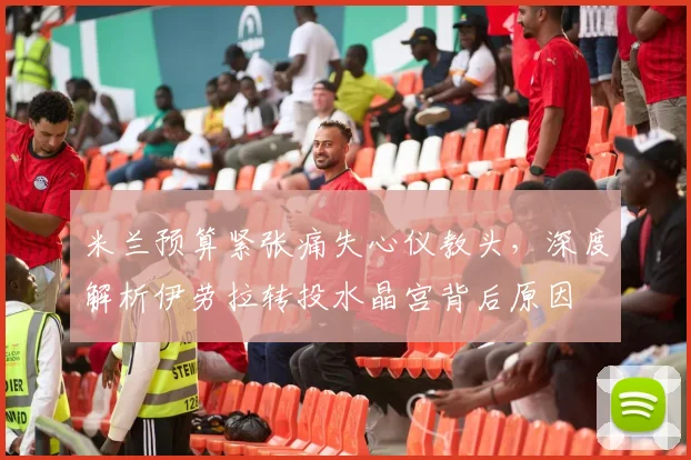 米兰预算紧张痛失心仪教头，深度解析伊劳拉转投水晶宫背后原因