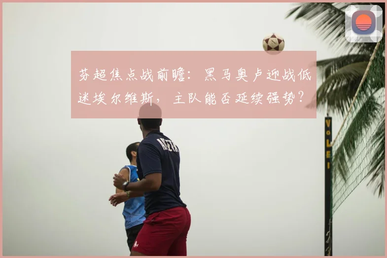 芬超焦点战前瞻：黑马奥卢迎战低迷埃尔维斯，主队能否延续强势？