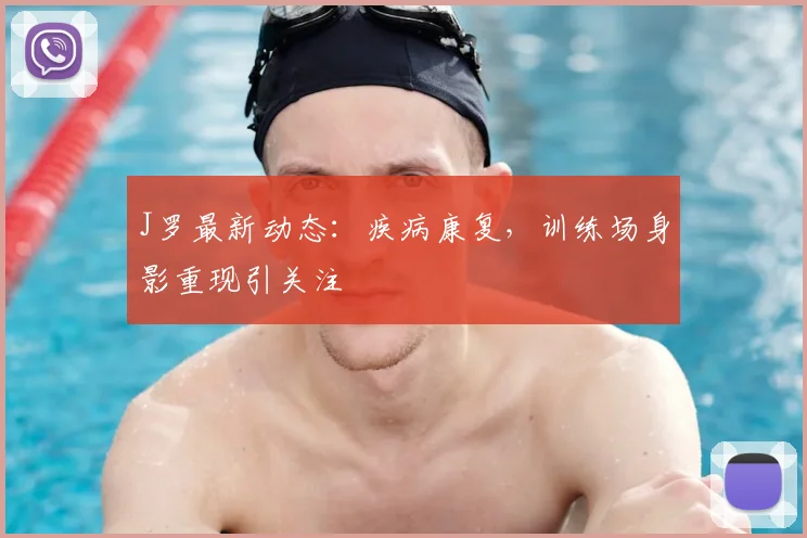 J罗最新动态:疾病康复,训练场身影重现引关注