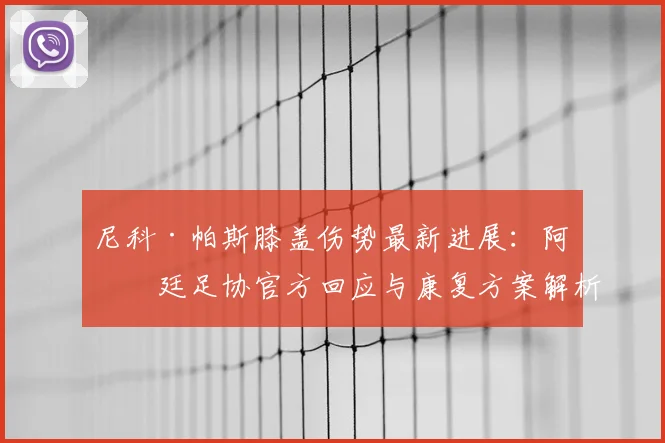 尼科·帕斯膝盖伤势最新进展：阿根廷足协官方回应与康复方案解析