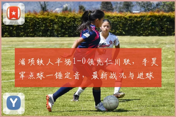 浦项铁人半场1-0领先仁川联，李昊宰点球一锤定音，最新战况与进球分析