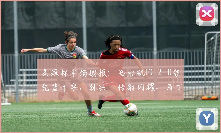 美冠杯半场战报：洛杉矶FC 2-0领先蓝十字，孙兴慜传射闪耀，马丁内斯破门解析