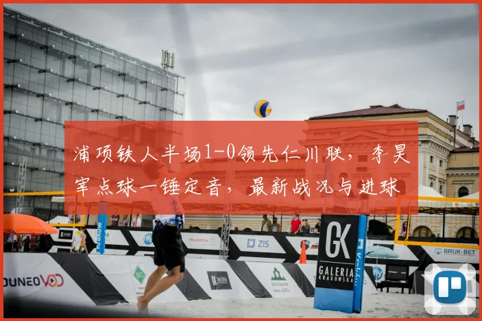 浦项铁人半场1-0领先仁川联,李昊宰点球一锤定音,最新战况与进球分析