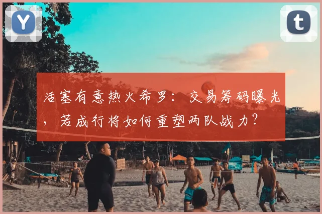 活塞有意热火希罗：交易筹码曝光，若成行将如何重塑两队战力？