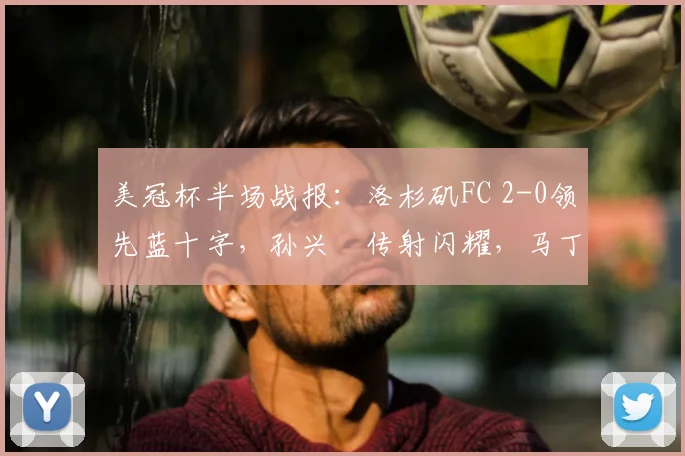 美冠杯半场战报：洛杉矶FC 2-0领先蓝十字，孙兴慜传射闪耀，马丁内斯破门解析
