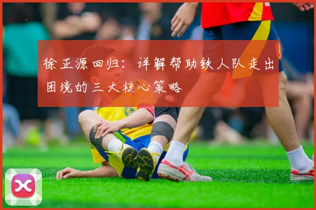 徐正源回归:详解帮助铁人队走出困境的三大核心策略